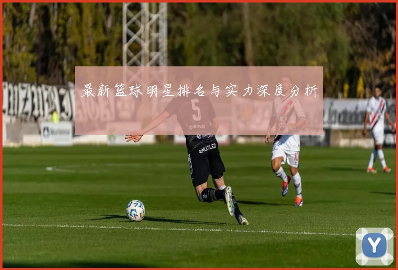 最新篮球明星排名与实力深度分析