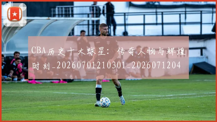 CBA历史十大球星:传奇人物与辉煌时刻_20260701210301_20260712043936
