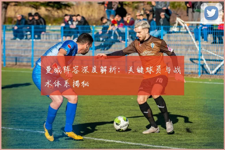 曼城阵容深度解析：关键球员与战术体系揭秘
