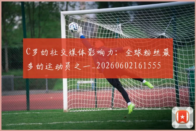 C罗的社交媒体影响力：全球粉丝最多的运动员之一_20260602161555