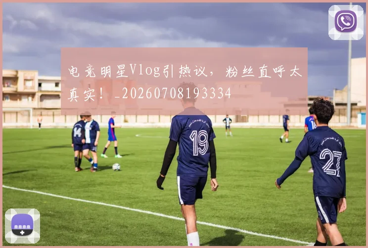 电竞明星Vlog引热议,粉丝直呼太真实!_20260708193334