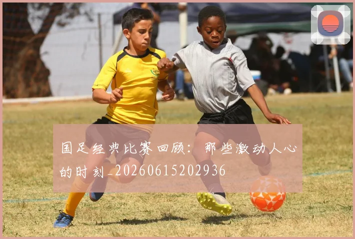 国足经典比赛回顾：那些激动人心的时刻_20260615202936