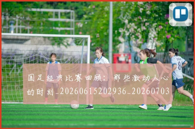 国足经典比赛回顾：那些激动人心的时刻_20260615202936_20260703224422_20260719165317
