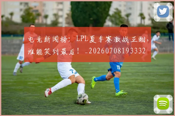 电竞新闻榜：LPL夏季赛激战正酣，谁能笑到最后！_20260708193332