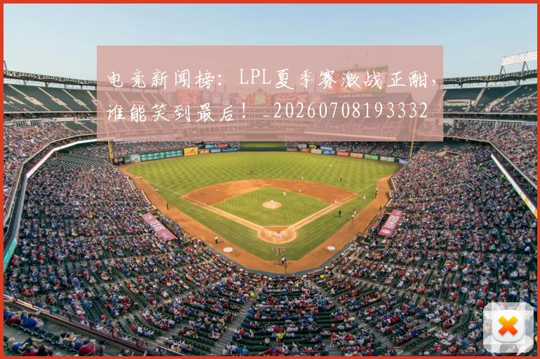 电竞新闻榜：LPL夏季赛激战正酣，谁能笑到最后！_20260708193332