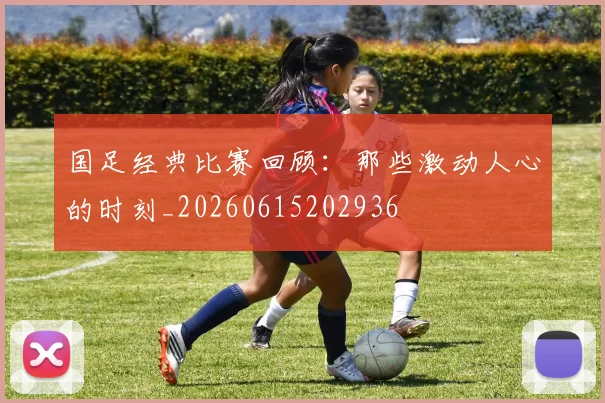 国足经典比赛回顾：那些激动人心的时刻_20260615202936