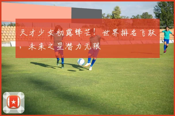 天才少女初露锋芒!世界排名飞跃,未来之星潜力无限