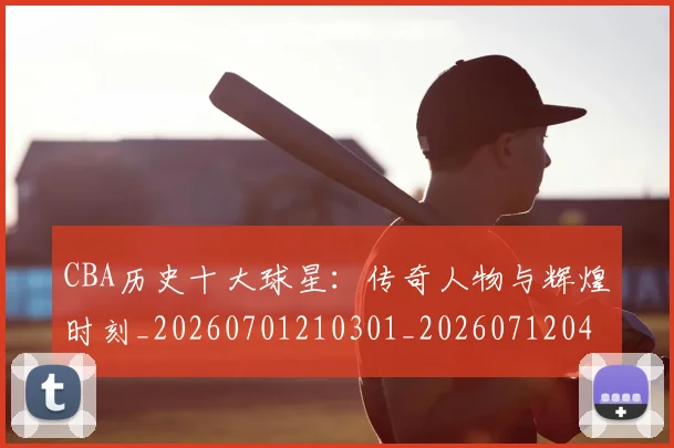 CBA历史十大球星：传奇人物与辉煌时刻_20260701210301_20260712043936