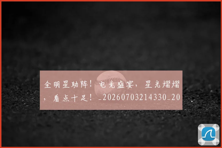 全明星助阵!电竞盛宴,星光熠熠,看点十足!_20260703214330_20260718003826