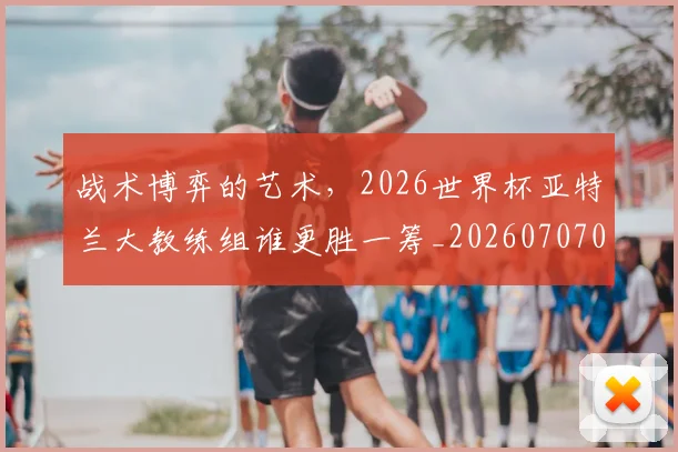 战术博弈的艺术,2026世界杯亚特兰大教练组谁更胜一筹_20260707013432_20260723181505