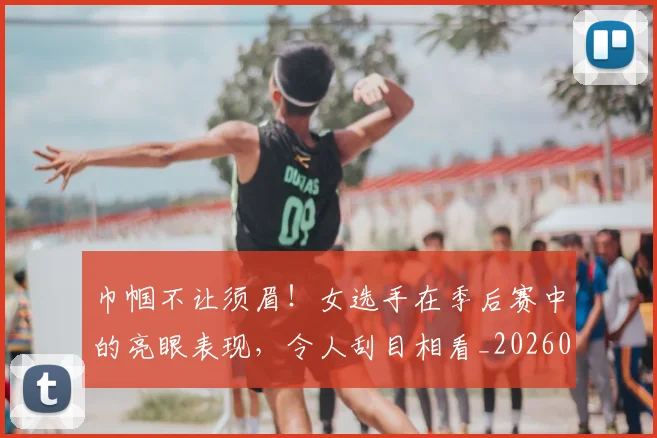 巾帼不让须眉！女选手在季后赛中的亮眼表现，令人刮目相看_20260704171335_20260722154707