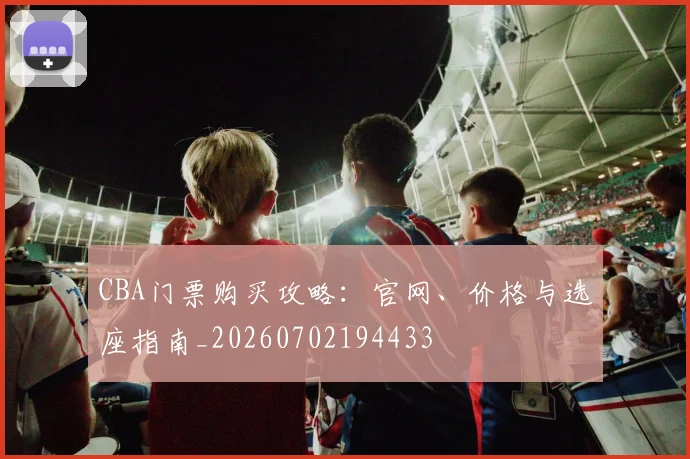 CBA门票购买攻略：官网、价格与选座指南_20260702194433