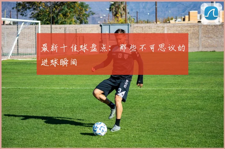 最新十佳球盘点：那些不可思议的进球瞬间