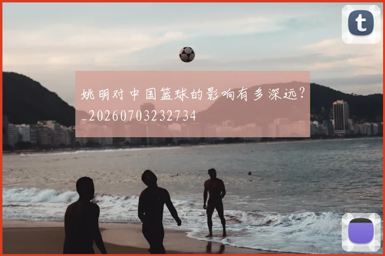 姚明对中国篮球的影响有多深远?_20260703232734