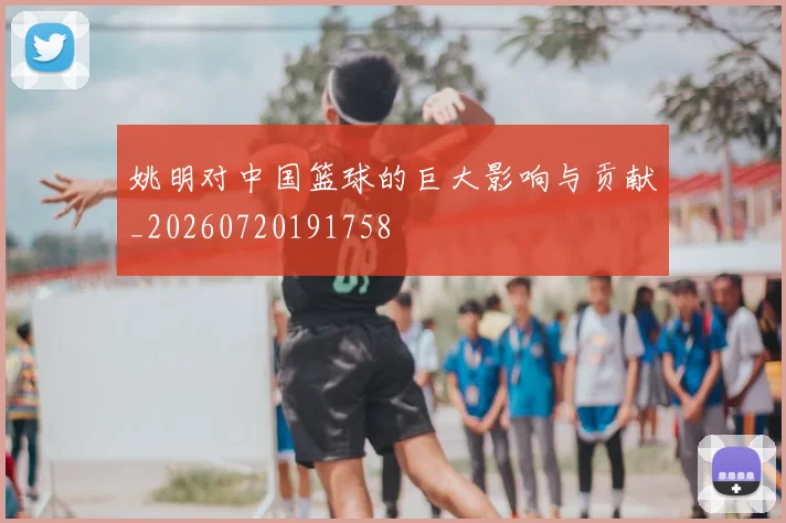姚明对中国篮球的巨大影响与贡献_20260720191758