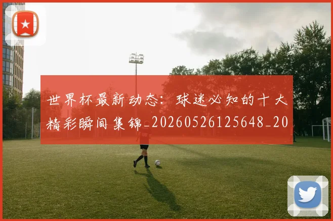 世界杯最新动态:球迷必知的十大精彩瞬间集锦_20260526125648_20260702174200