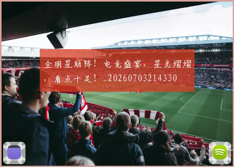 全明星助阵！电竞盛宴，星光熠熠，看点十足！_20260703214330