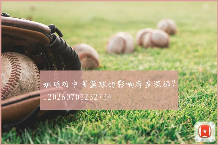 姚明对中国篮球的影响有多深远?_20260703232734