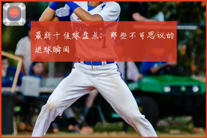 最新十佳球盘点:那些不可思议的进球瞬间