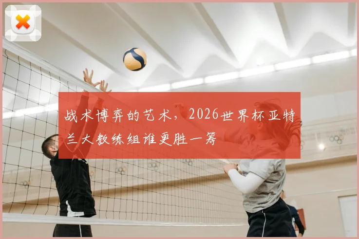 战术博弈的艺术，2026世界杯亚特兰大教练组谁更胜一筹