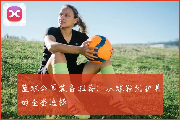 篮球公园装备推荐：从球鞋到护具的全套选择