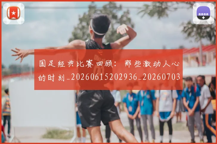国足经典比赛回顾：那些激动人心的时刻_20260615202936_20260703224422_20260719165317