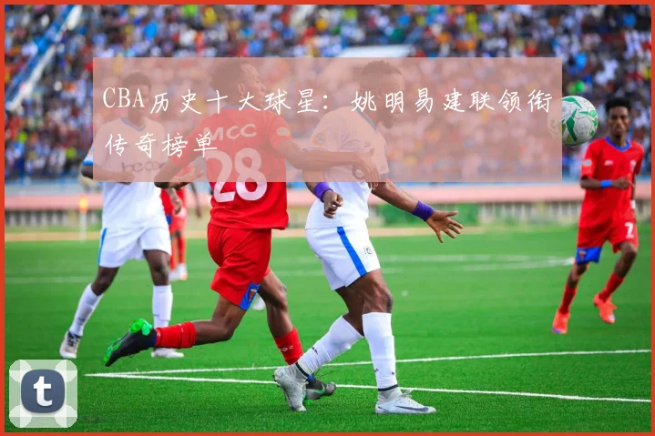 CBA历史十大球星：姚明易建联领衔传奇榜单