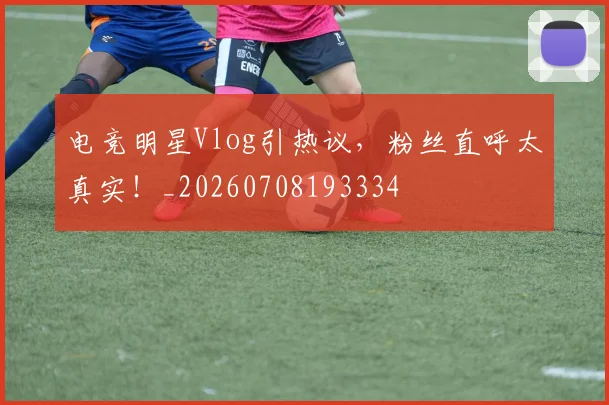 电竞明星Vlog引热议,粉丝直呼太真实!_20260708193334