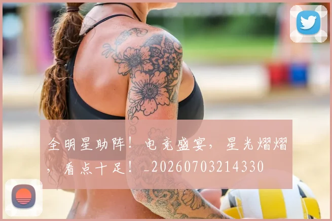 全明星助阵！电竞盛宴，星光熠熠，看点十足！_20260703214330
